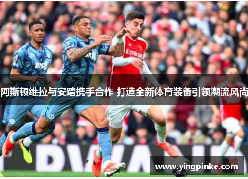 阿斯顿维拉与安踏携手合作 打造全新体育装备引领潮流风尚